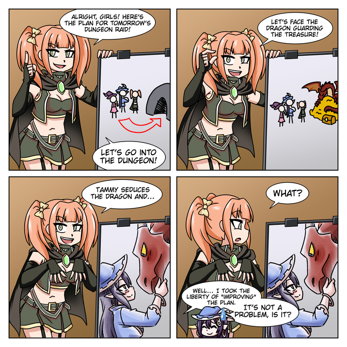 ALRIGHT, GIRLS! HERE'S THE PLAN FOR TOMORROW'S DUNGEON RAID! LET'S FACE THE DRAGON GUARDING THE TREASURE! LET'S GO INTO THE DUNGEON! TAMMY SEDUCES THE DRAGON AND... WHAT? WELL... I TOOK THE LIBERTY OF "IMPROVING" THE PLAN. IT'S NOT A PROBLEM, IS IT?