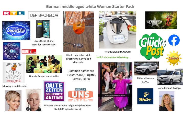 R German middle-aged white Woman Starter Pack DER BACHELOR 800 Deutschland SuperStar Loves these phone cases for some reason BUNTE.de LEBEN AUF DER Would inject this drink directly into her veins if she could APEROLSPUR Is having a midlife-crisis Goes to Tupperware-parties GUTE ZEITEN SCHLECHTE ZEITEN Common names are 'Heike', 'Silke', 'Brigitte', 'Sibylle', 'Karin' UNTER UNS Watches these shows religiously (they have like 8,000 episodes each) THERMOMIX RAAAAAH Hallo! Ich benutze WhatsApp. ICH BIN EIN STAR HOLT MICH HIER RAUS Glücksf Post frühstücks Either drives an SUV... ...or a Renault Twingo Aperol Spritz Nationalmannschaft ind ntim Tchibo