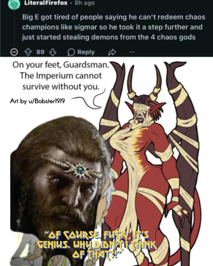 LiteralFirefox. 8h ago Big E got tired of people saying he can't redeem chaos champions like sigmar so he took it a step further and just started stealing demons from the 4 chaos gods 89 Reply On your feet, Guardsman. The Imperium cannot survive without you. Art by u/Bobster 1919 "AF COURSE FU RAKS GENIUS. WHY DIDNT THINK AF THAT!"