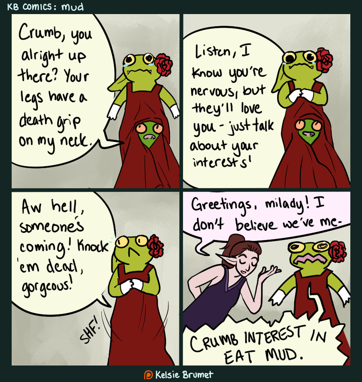 KB Comics: mud Crumb, you alright up there? Your legs have a death grip on my neck. Aw hell, someone's coming! Knock 'em dead, gorgeous! Listen, I know you're nervous, but they'll love - you just talk about your interests' Greetings, milady! I don't believe we've me- SHF! CRUMB INTEREST EAT MUD. Kelsie Brumet IN