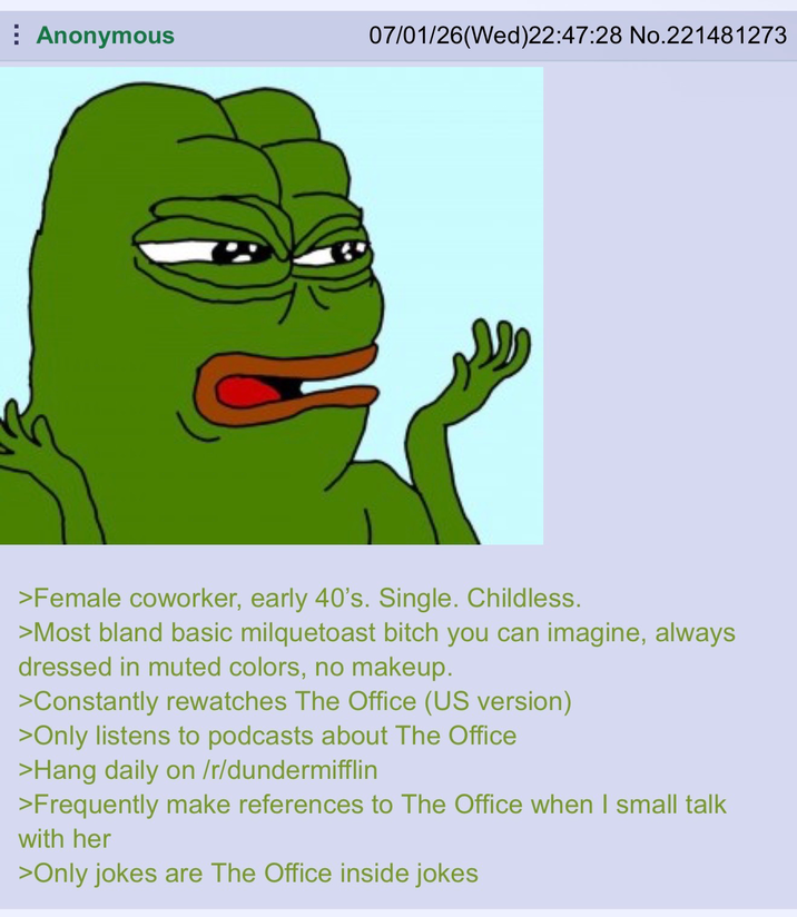 Anonymous 07/01/26 (Wed)22:47:28 No.221481273 >Female coworker, early 40's. Single. Childless. >Most bland basic milquetoast bitch you can imagine, always dressed in muted colors, no makeup. >Constantly rewatches The Office (US version) >Only listens to podcasts about The Office >Hang daily on /r/dundermifflin >Frequently make references to The Office when I small talk with her >Only jokes are The Office inside jokes