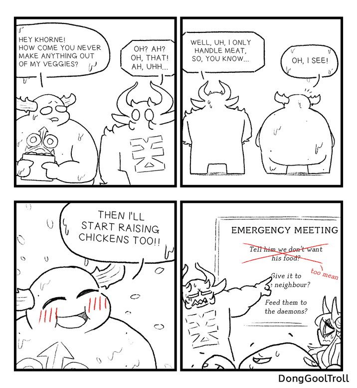 HEY KHORNE! HOW COME YOU NEVER MAKE ANYTHING OUT OF MY VEGGIES? OH? AH? OH, THAT! WELL, UH, I ONLY HANDLE MEAT, SO, YOU KNOW... OH, I SEE! W AH, UHH... 館 THEN I'LL START RAISING CHICKENS TOO!! EMERGENCY MEETING Tell him we don't want his food? Give it to neighbour? Feed them to the daemons? too mean 館 DongGoolTroll