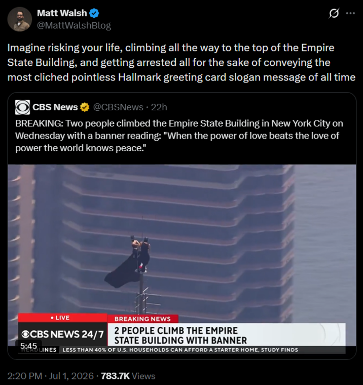 Matt Walsh @MattWalshBlog Imagine risking your life, climbing all the way to the top of the Empire State Building, and getting arrested all for the sake of conveying the most cliched pointless Hallmark greeting card slogan message of all time CBS News @CBSNews. 22h BREAKING: Two people climbed the Empire State Building in New York City on Wednesday with a banner reading: "When the power of love beats the love of power the world knows peace." • LIVE OCBS NEWS 24/7 5:45 BREAKING NEWS 2 PEOPLE CLIMB THE EMPIRE STATE BUILDING WITH BANNER HEADLINES LESS THAN 40% OF U.S. HOUSEHOLDS CAN AFFORD A STARTER HOME, STUDY FINDS 2:20 PM Jul 1, 2026 - 783.7K Views