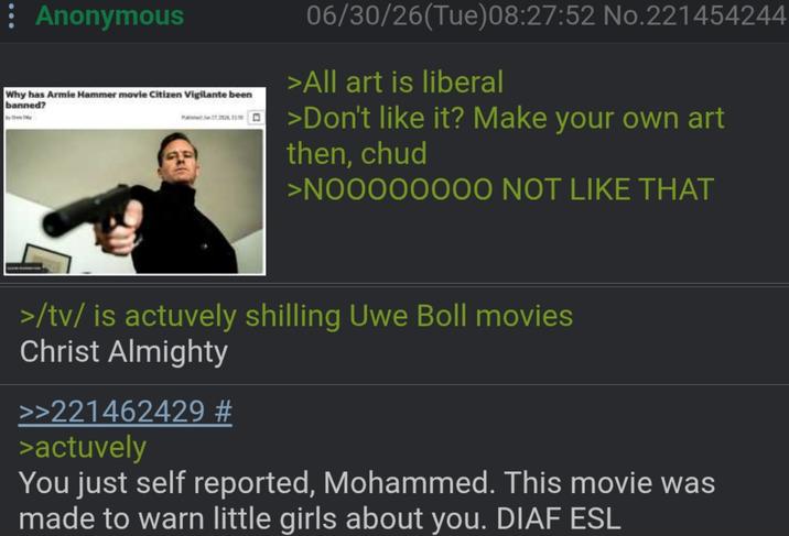 : Anonymous Why has Armie Hammer movie Citizen Vigilante been banned? 06/30/26(Tue) 08:27:52 No.221454244 >All art is liberal >Don't like it? Make your own art then, chud >NOOOOOOOO NOT LIKE THAT >/tv/ is actuvely shilling Uwe Boll movies Christ Almighty >>221462429 # >actuvely You just self reported, Mohammed. This movie was made to warn little girls about you. DIAF ESL