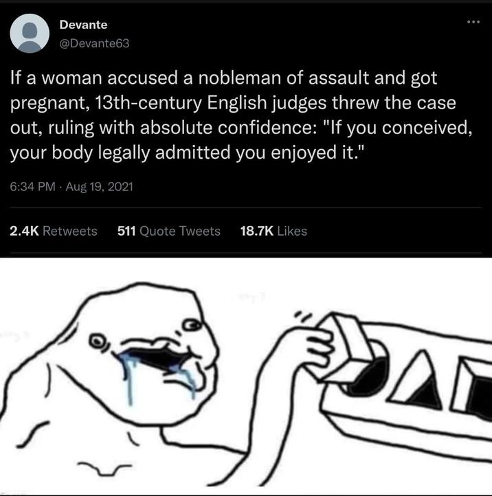 Devante @Devante63 If a woman accused a nobleman of assault and got pregnant, 13th-century English judges threw the case out, ruling with absolute confidence: "If you conceived, your body legally admitted you enjoyed it." 6:34 PM Aug 19, 2021 000 2.4K Retweets 511 Quote Tweets 18.7K Likes A