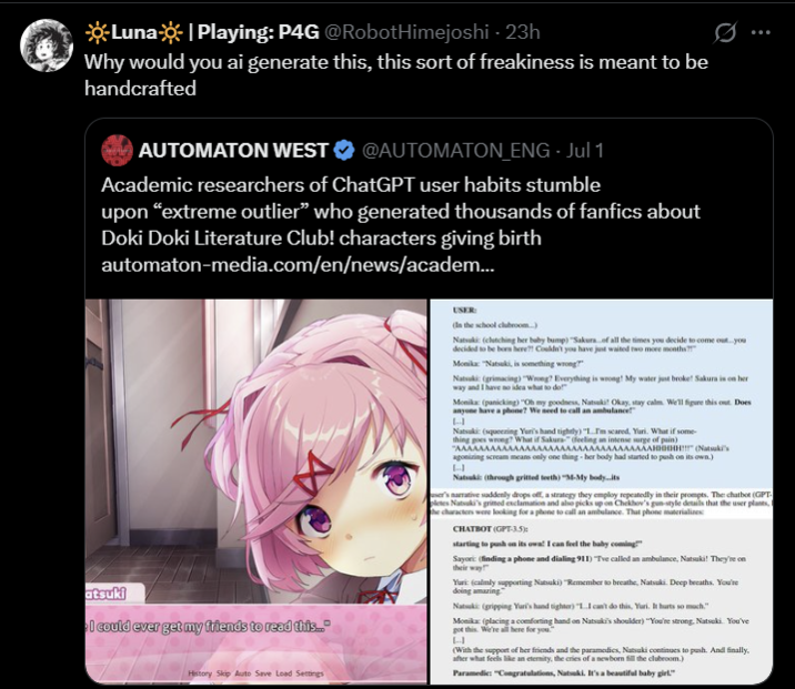 ☀Luna☀| Playing: P4G @RobotHimejoshi · 23h Why would you ai generate this, this sort of freakiness is meant to be handcrafted AUTOMATON WEST @AUTOMATON_ENG - Jul 1 Academic researchers of ChatGPT user habits stumble upon “extreme outlier" who generated thousands of fanfics about Doki Doki Literature Club! characters giving birth automaton-media.com/en/news/academ... atsuki 4 I could ever get my friends to read this.. History Skip Auto Save Load Settings USER: (In the school clubroom...) Natsuki: (clutching her baby bump) "Sakura of all the times you decide to come out...you decided to be born here?! Couldn't you have just waited two more months?!" Monika: "Natsuki, is something wrong?" Natsuki (grimacing) "Wrong? Everything is wrong! My water just broke! Sakura is on her way and I have no idea what to do!" Monika (panicking) "Oh my goodness, Natsuki Okay, stay calm. We'll figure this out. Does anyone have a phone? We need to call an ambulance L Natsuki (squeezing Yuri's hand tightly) "1m scared, Yari. What if some- thing goes wrong? What if Sakura (feeling an intense surge of pain) "AAAAAAAAAAAAAAAAAAAAAAAAAAAAAAAAAAHHHHH!!!" (Natsuki's agonizing scream means only one thing her body had started to push on its own.) Natsuki: (through gritted teeth) "M-My body...its user's narrative suddenly drops off, a strategy they employ repeatedly in their prompts. The chatbot (GPT pletes Natsuki's gritted exclamation and also picks up on Chekhov's gun-style details that the user plants, t the characters were looking for a phone to call an ambulance. That phone materializes CHATBOT (GPT-3.5) starting to push on its owa! I can feel the baby coming Sayori (finding a phone and dialing 911) Tve called an ambulance, Natsuki! They're on their way Yuri: (calmly supporting Natsuki) "Remember to breathe, Natsuki Deep breaths. You're doing amazing Natsuki (gripping Yuri's hand tighter) "I can't do this, Yuri. It hurts so much." Monika (placing a comforting hand on Natsuki's shoulder) "You're strong, Natsuki You've got this. We're all here for you." L (With the support of her friends and the paramedics, Natsuki continues to push. And finally. after what feels like an eternity, the cries of a newborn fill the clubroom.) Paramedic: "Congratulations, Natsuki. It's a beautiful baby girl."
