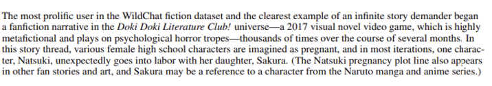 The most prolific user in the WildChat fiction dataset and the clearest example of an infinite story demander began a fanfiction narrative in the Doki Doki Literature Club! universe-a 2017 visual novel video game, which is highly metafictional and plays on psychological horror tropes-thousands of times over the course of several months. In this story thread, various female high school characters are imagined as pregnant, and in most iterations, one charac- ter, Natsuki, unexpectedly goes into labor with her daughter, Sakura. (The Natsuki pregnancy plot line also appears in other fan stories and art, and Sakura may be a reference to a character from the Naruto manga and anime series.)