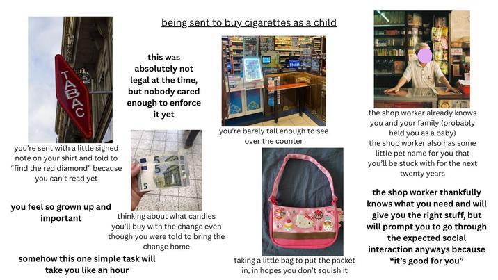 TABAC being sent to buy cigarettes as a child this was absolutely not legal at the time, but nobody cared enough to enforce it yet FDJ you're sent with a little signed note on your shirt and told to "find the red diamond" because you can't read yet 5 you feel so grown up and important EURO you're barely tall enough to see over the counter thinking about what candies you'll buy with the change even though you were told to bring the change home somehow this one simple task will take you like an hour taking a little bag to put the packet in, in hopes you don't squish it the shop worker already knows you and your family (probably held you as a baby) the shop worker also has some little pet name for you that you'll be stuck with for the next twenty years the shop worker thankfully knows what you need and will give you the right stuff, but will prompt you to go through the expected social interaction anyways because "it's good for you"