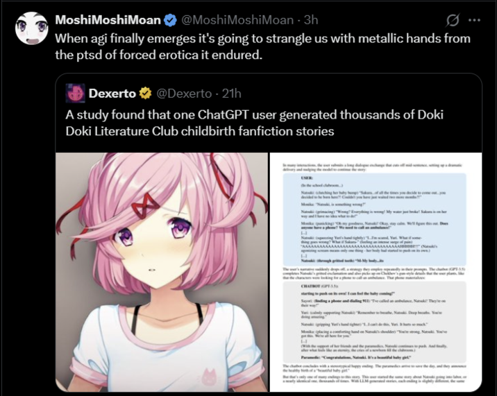 Moshi MoshiMoan @Moshi MoshiMoan - 3h When agi finally emerges it's going to strangle us with metallic hands from the ptsd of forced erotica it endured. Dexerto @Dexerto - 21h A study found that one ChatGPT user generated thousands of Doki Doki Literature Club childbirth fanfiction stories H The chae (GPT) k's grined excl CHATBOTOPA Sayo nding a phone and dialling 911 The called an ambulance. Nasaki They'l Monika placing a conoring hand on Nanuki's shoulder strong, Nauk