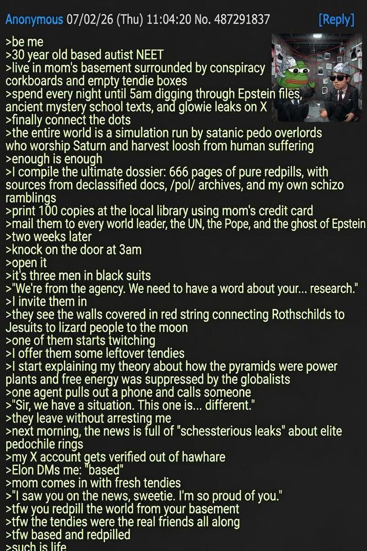 Anonymous 07/02/26 (Thu) 11:04:20 No. 487291837 >be me >30 year old based autist NEET >live in mom's basement surrounded by conspiracy corkboards and empty tendie boxes >spend every night until 5am digging through Epstein files, ancient mystery school texts, and glowie leaks on X >finally connect the dots >the entire world is a simulation run by satanic p--- overlords who worship Saturn and harvest loosh from human suffering >enough is enough [Reply] >I compile the ultimate dossier: 666 pages of pure redpills, with sources from declassified docs, /pol/ archives, and my own schizo ramblings >print 100 copies at the local library using mom's credit card >mail them to every world leader, the UN, the Pope, and the ghost of Epstein >two weeks later >knock on the door at 3am >open it >it's three men in black suits >"We're from the agency. We need to have a word about your... research." >I invite them in >they see the walls covered in red string connecting Rothschilds to Jesuits to lizard people to the moon >one of them starts twitching >I offer them some leftover tendies >I start explaining my theory about how the pyramids were power plants and free energy was suppressed by the globalists >one agent pulls out a phone and calls someone >"Sir, we have a situation. This one is... different." >they leave without arresting me >next morning, the news is full of "schessterious leaks" about elite pedochile rings >my X account gets verified out of hawhare >Elon DMs me: "based" >mom comes in with fresh tendies >"I saw you on the news, sweetie. I'm so proud of you." >tfw you redpill the world from your basement >tfw the tendies were the real friends all along >tfw based and redpilled >such is life