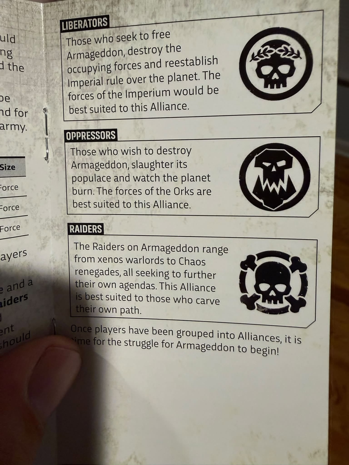 uld ng d the De nd for army. Size Force Force Force ayers e and a aiders ent should LIBERATORS Those who seek to free Armageddon, destroy the occupying forces and reestablish Imperial rule over the planet. The forces of the Imperium would be best suited to this Alliance. OPPRESSORS Those who wish to destroy Armageddon, slaughter its populace and watch the planet burn. The forces of the Orks are best suited to this Alliance. RAIDERS The Raiders on Armageddon range from xenos warlords to Chaos renegades, all seeking to further their own agendas. This Alliance is best suited to those who carve their own path. www Once players have been grouped into Alliances, it is ime for the struggle for Armageddon to begin!