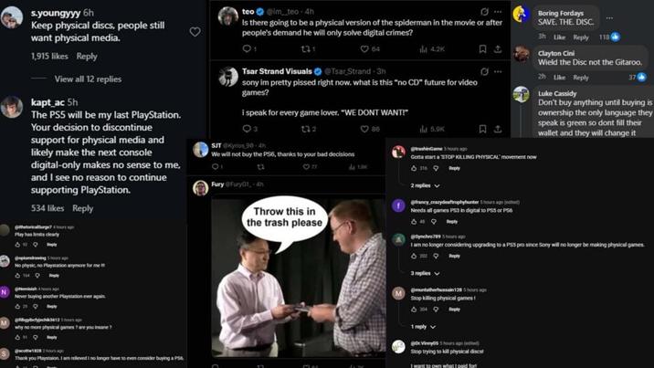 N M s.youngyyy 6h Keep physical discs, people still want physical media. 1,915 likes Reply View all 12 replies kapt_ac 5h The PS5 will be my last PlayStation. Your decision to discontinue support for physical media and likely make the next console digital-only makes no sense to me, and I see no reason to continue supporting PlayStation. 534 likes Reply thetoricalSurge7 4 hours ago Play has limits clearly teo @im teo 4h Is there going to be a physical version of the spiderman in the movie or after people's demand he will only solve digital crimes? 131 198 Tsar Strand Visuals @Tsar Strand-3h il 4.2K sony im pretty p----- right now. what is this "no CD" future for video games? I speak for every game lover. "WE DONT WANT!" Q3 SJT Kyrios 90-4h 132 We will not buy the PS6, thanks to your bad decisions 12 Fury FuryG1-4h 86 ild 5.9K @trashinGame 5 hours ago Gotta start a STOP KILLING PHYSICAL' movement now 316 la 1.9K 2 replies Reply Boring Fordays SAVE. THE. DISC. 3h Like Reply 1186 Clayton Cini Wield the Disc not the Gitaroo. 2h Like Reply Luke Cassidy 37 Don't buy anything until buying is ownership the only language they speak is green so dont fill their wallet and they will change it @oplumdrawing 5 hours ago No physic, no Playstation anymore for me 1649 Never buying another Playstation ever again. @bgbelyjech3612 hours ago why no more physical games ? are you insane? 3.119 Reply @scott18282 hours ago Throw this in the trash please @francy crazydeaftrophyhunter 5 hours ago (edited) Needs all games PS3 in digital to PS5 or PS6 Reply @Synchro7895 hours ago I am no longer considering upgrading to a PSS pro since Sony will no longer be making physical games. 2029 3 replies Reply @muntatherhussain 128 5 hours ago Stop killing physical games! 13044 1 reply @DxVinny055 hours ago (edited) Stop trying to kill physical discst I want to own what I paid fort Thank you Playstaion. I am relieved I no longer have to even consider buying a PS6. max