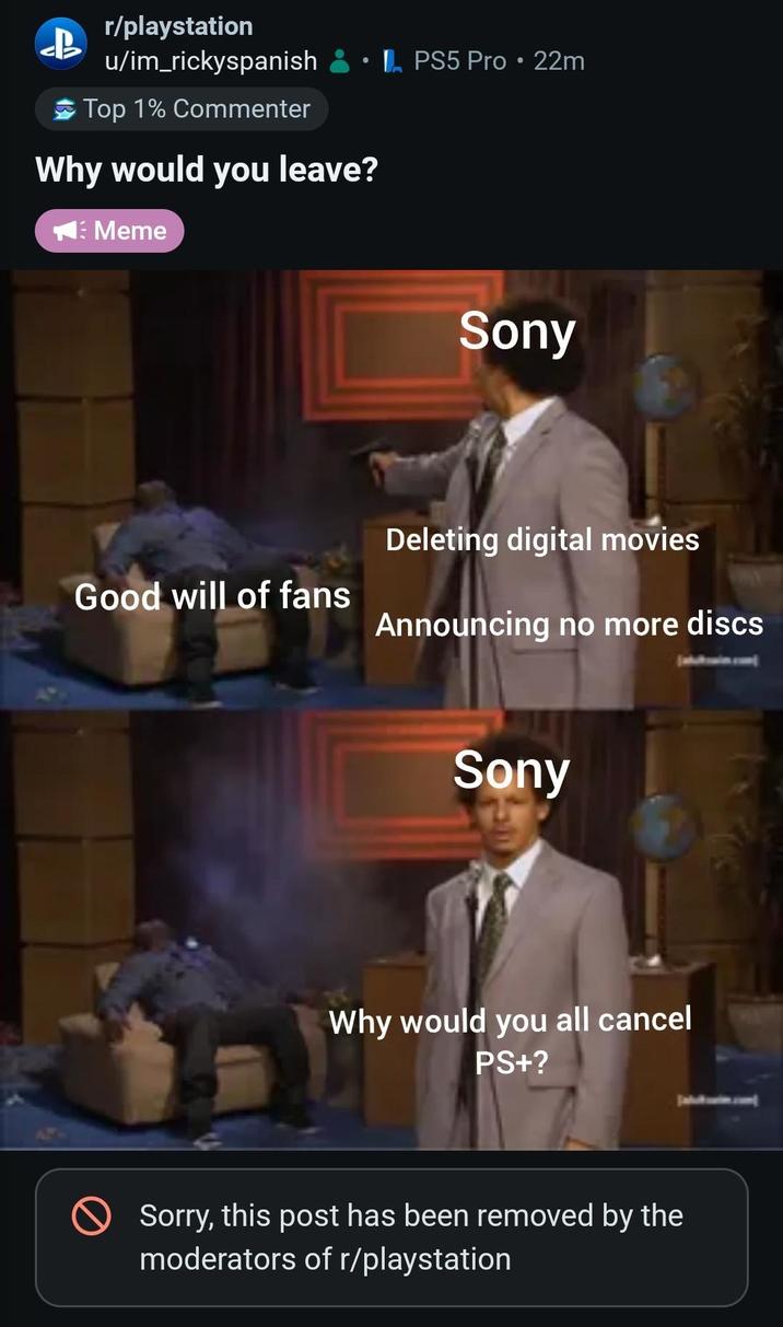r/playstation u/im_rickyspanish Top 1% Commenter Why would you leave? Meme PS5 Pro • 22m Sony Deleting digital movies Good will of fans Announcing no more discs Sony Why would you all cancel PS+? Sorry, this post has been removed by the moderators of r/playstation