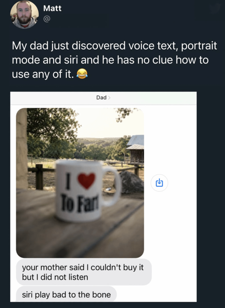Matt @ My dad just discovered voice text, portrait mode and siri and he has no clue how to use any of it. To Fart Dad > your mother said I couldn't buy it but I did not listen siri play bad to the bone