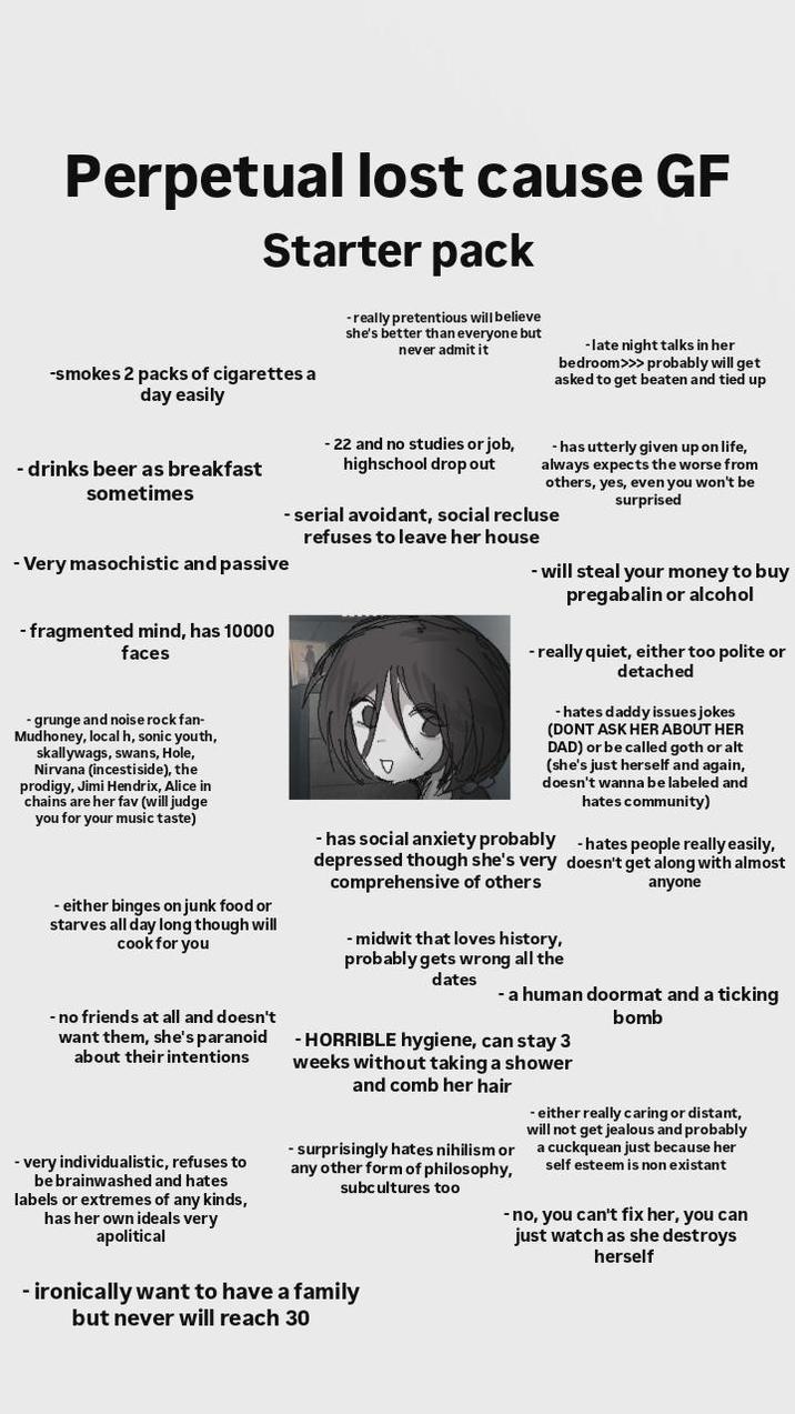 Perpetual lost cause GF Starter pack -smokes 2 packs of cigarettes a day easily -really pretentious will believe she's better than everyone but never admit it - late night talks in her bedroom>>> probably will get asked to get beaten and tied up -drinks beer as breakfast sometimes -Very masochistic and passive -fragmented mind, has 10000 faces - grunge and noise rock fan- Mudhoney, local h, sonic youth, skallywags, swans, Hole, Nirvana (incestiside), the prodigy, Jimi Hendrix, Alice in chains are her fav (will judge you for your music taste) - either binges on junk food or starves all day long though will cook for you -no friends at all and doesn't want them, she's paranoid about their intentions - very individualistic, refuses to be brainwashed and hates labels or extremes of any kinds, has her own ideals very apolitical - 22 and no studies or job, highschool drop out - has utterly given up on life, always expects the worse from others, yes, even you won't be surprised - serial avoidant, social recluse refuses to leave her house - will steal your money to buy pregabalin or alcohol - really quiet, either too polite or detached -hates daddy issues jokes (DONT ASK HER ABOUT HER DAD) or be called goth or alt (she's just herself and again, doesn't wanna be labeled and hates community) - has social anxiety probably depressed though she's very comprehensive of others - midwit that loves history, probably gets wrong all the dates hates people really easily, doesn't get along with almost anyone - a human doormat and a ticking bomb - HORRIBLE hygiene, can stay 3 weeks without taking a shower and comb her hair - surprisingly hates nihilism or any other form of philosophy, subcultures too - ironically want to have a family but never will reach 30 - either really caring or distant, will not get jealous and probably a cuckquean just because her self esteem is non existant - no, you can't fix her, you can just watch as she destroys herself