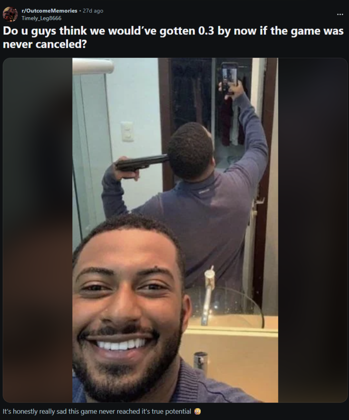 r/OutcomeMemories ⚫ 27d ago Timely_Leg8666 Do u guys think we would've gotten 0.3 by now if the game was never canceled? It's honestly really sad this game never reached it's true potential