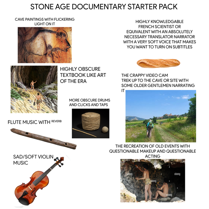 STONE AGE DOCUMENTARY STARTER PACK CAVE PAINTINGS WITH FLICKERING LIGHT ON IT FLUTE MUSIC WITH REVERB HIGHLY KNOWLEDGABLE FRENCH SCIENTIST OR EQUIVALENT WITH AN ABSOLUTELY NECESSARY TRANSLATOR NARRATOR WITH A VERY SOFT VOICE THAT MAKES YOU WANT TO TURN ON SUBTITLES HIGHLY OBSCURE TEXTBOOK LIKE ART OF THE ERA MORE OBSCURE DRUMS AND CLICKS AND TAPS THE CRAPPY VIDEO CAM TREK UP TO THE CAVE OR SITE WITH SOME OLDER GENTLEMEN NARRATING IT SAD/SOFT VIOLIN MUSIC THE RECREATION OF OLD EVENTS WITH QUESTIONABLE MAKEUP AND QUESTIONABLE ACTING alamy alamy