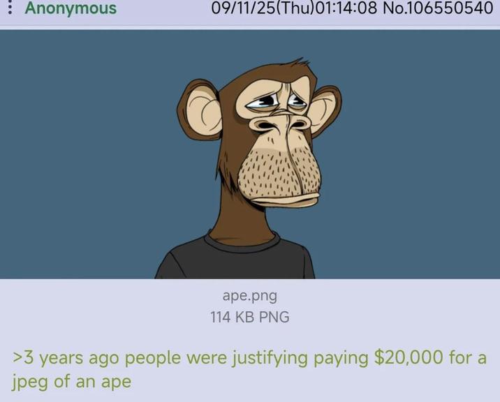 : Anonymous 09/11/25(Thu)01:14:08 No.106550540 ape.png 114 KB PNG >3 years ago people were justifying paying $20,000 for a jpeg of an ape