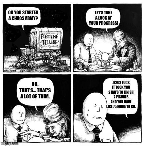 OH YOU STARTED A CHAOS ARMY? imgflip.com FURTUNE TELLING 9-15-0 LET'S TAKE A LOOK AT YOUR PROGRESS! OH, THAT'S... THAT'S A LOT OF TRIM. JESUS F--- IT TOOK YOU 2 DAYS TO FINISH 2 FIGURES AND YOU HAVE LIKE 75 MORE TO GO.