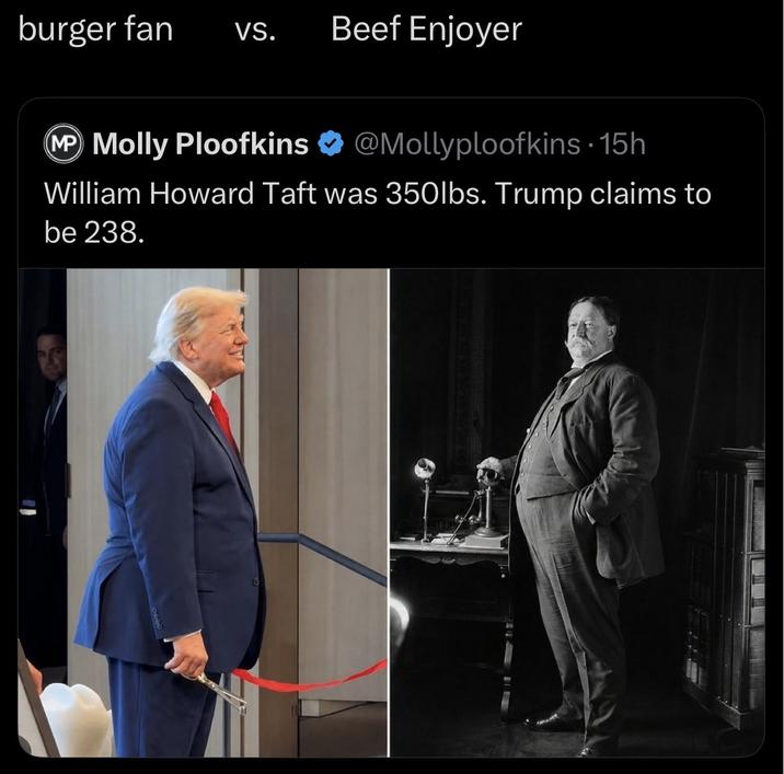 burger fan VS. Beef Enjoyer @Mollyploofkins. 15h MP Molly Ploofkins William Howard Taft was 350lbs. Trump claims to be 238.