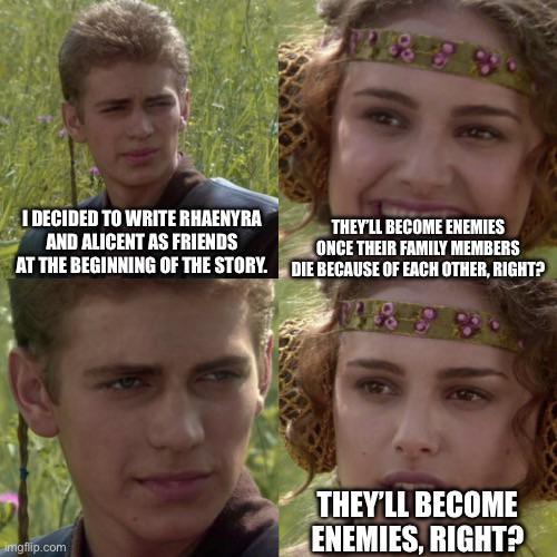 I DECIDED TO WRITE RHAENYRA AND ALICENT AS FRIENDS AT THE BEGINNING OF THE STORY. THEY'LL BECOME ENEMIES ONCE THEIR FAMILY MEMBERS DIE BECAUSE OF EACH OTHER, RIGHT? imgflip.com THEY'LL BECOME ENEMIES, RIGHT?