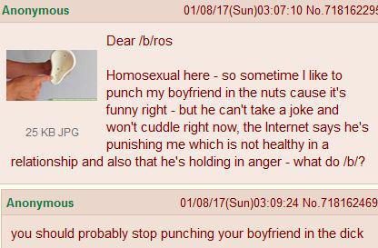 Anonymous 25 KB JPG Dear /b/ros 01/08/17(Sun)03:07:10 No.718162295 Homosexual here - so sometime I like to punch my boyfriend in the nuts cause it's funny right - but he can't take a joke and won't cuddle right now, the Internet says he's punishing me which is not healthy in a relationship and also that he's holding in anger - what do /b/? Anonymous 01/08/17(Sun)03:09:24 No.718162469 you should probably stop punching your boyfriend in the d---