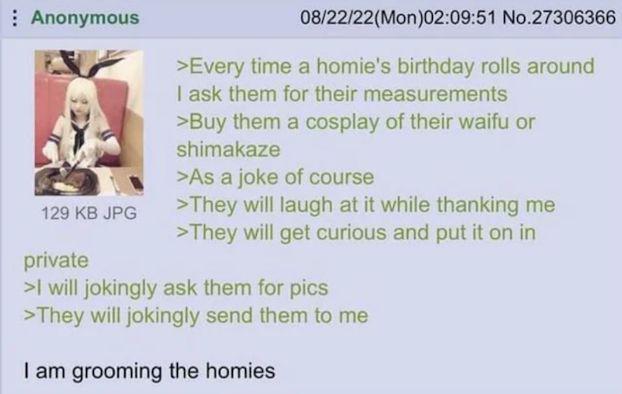 Anonymous 129 KB JPG private 08/22/22(Mon)02:09:51 No.27306366 >Every time a homie's birthday rolls around I ask them for their measurements >Buy them a cosplay of their waifu or shimakaze >As a joke of course >They will laugh at it while thanking me >They will get curious and put it on in >I will jokingly ask them for pics >They will jokingly send them to me I am grooming the homies