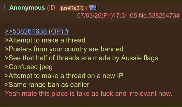 Anonymous (ID: jus4Re0R) 07/03/26(Fri)17:31:05 No.538264734 >>538264638 (OP) # >Attempt to make a thread >Posters from your country are banned >See that half of threads are made by Aussie flags >Confused.jpeg >Attempt to make a thread on a new IP >Same range ban as earlier Yeah mate this place is take as f--- and irrelevant now.