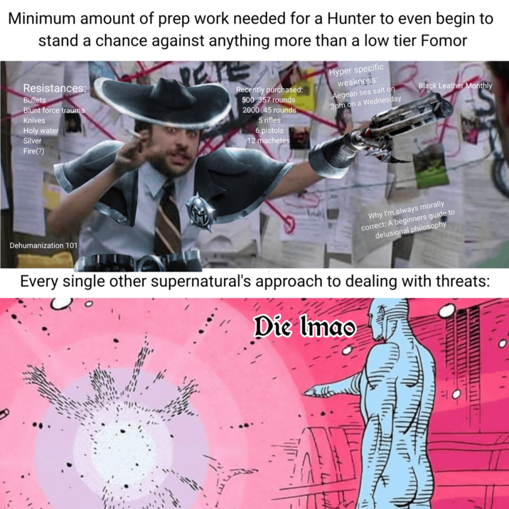 Minimum amount of prep work needed for a Hunter to even begin to chance against anything more than a low tier Fomor stand Resistances: Bullets Blunt force trauma Knives Holy water Silver Fire(?) Recently purchased: 500 357 rounds 2000.45 rounds 5 rifles 6 pistols 12 machetes Hyper specific weakness: Aegean sea salt on 3pm on a Wednesday Black Leather Monthly Dehumanization 101 Why I'm always morally correct: A beginners guide to delusional philosophy Every single other supernatural's approach to dealing with threats: Die Imao