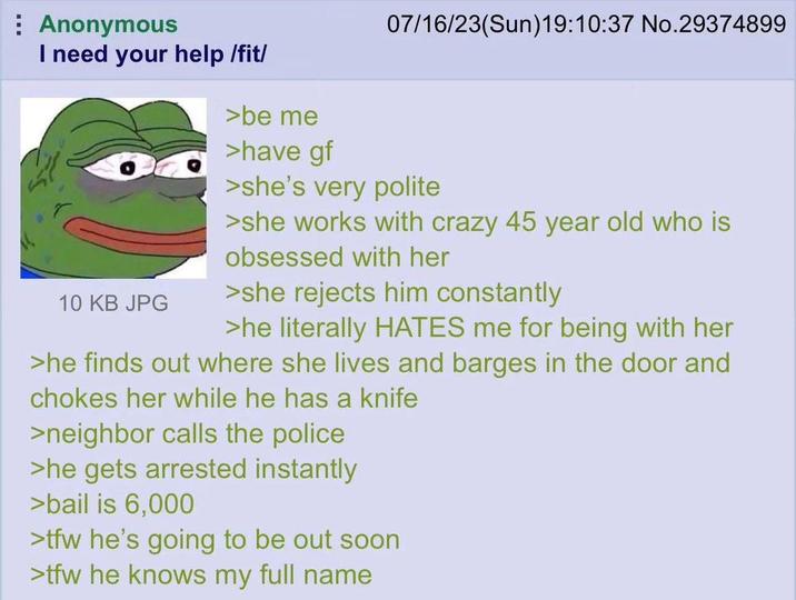 Anonymous I need your help /fit/ 10 KB JPG >be me >have gf 07/16/23(Sun)19:10:37 No.29374899 >she's very polite >she works with crazy 45 year old who is obsessed with her >she rejects him constantly >he literally HATES me for being with her >he finds out where she lives and barges in the door and chokes her while he has a knife >neighbor calls the police >he gets arrested instantly >bail is 6,000 >tfw he's going to be out soon >tfw he knows my full name