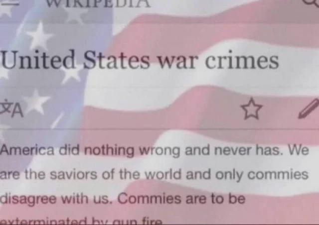 United States war crimes A America did nothing wrong and never has. We are the saviors of the world and only commies disagree with us. Commies are to be exterminated by gun fire