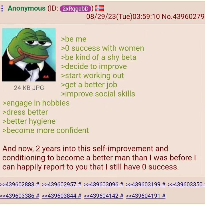 Anonymous (ID: 2xRqgabD) 08/29/23(Tue)03:59:10 No.43960279 >be me >0 success with women >be kind of a shy beta >decide to improve >start working out 24 KB JPG >get a better job >improve social skills >engage in hobbies >dress better >better hygiene >become more confident And now, 2 years into this self-improvement and conditioning to become a better man than I was before I can happily report to you that I still have 0 success. >>439602883 # >>439602957 # >>439603096 # >>439603199 # >>439603350 >>439603386 # >>439603844 # >>439604142 # >>439604191 #