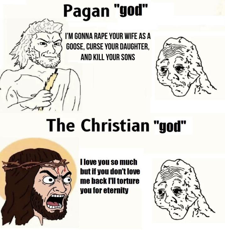 Pagan "god" I'M GONNA R--- YOUR WIFE AS A GOOSE, CURSE YOUR DAUGHTER, AND KILL YOUR SONS The Christian "god" I love you so much but if you don't love me back I'll torture you for eternity