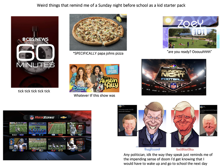 CA TTHEW STAFFORD NO FASTEST NFL QB TO L000 YARDS 37 GAMES) Weird things that remind me of a Sunday night before school as a kid starter pack OCBS NEWS 50 60 60 -45 45 20 MINUTES 30 Zoey 101 *SPECIFICALLY papa johns pizza "are you ready? Ooouuhhhh" 15- FULL EPISODE 82 85 tick tick tick tick tick DISNEY CHANNEL DISNEY Austin Ally Whatever tf this show was OAK BAL 1ST 15:00 REDZONE 1ST & 10 PANTHERS AT AT RYAN TANNEHILL ILU AT TANNEHILL 17 AT 22730,290 VDS AT AT AT PHILIP RIVERS 233.3 PASS YOS GM 12 TO 10 INT Sean @_sn_n A FaceApp morph of all 50 Democratic Senators Xee. NBC SUNDAY NIGHT FOOTBALL Sean @sn_n A FaceApp morph of all 50 Republic Senators. Danny Democrat Randall Republican Any politician, idk the way they speak just reminds me of the impending sense of doom I'd get knowing that I would have to wake up and go to school the next day