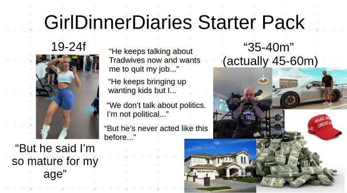 GirlDinnerDiaries Starter Pack 19-24f "But he said I'm so mature for my age" "He keeps talking about Tradwives now and wants me to quit my job..." "He keeps bringing up wanting kids but I... "We don't talk about politics. I'm not political..." "But he's never acted like this before..." "35-40m" (actually 45-60m) ILI FRAZIER 5-47 MAKE A GREAT