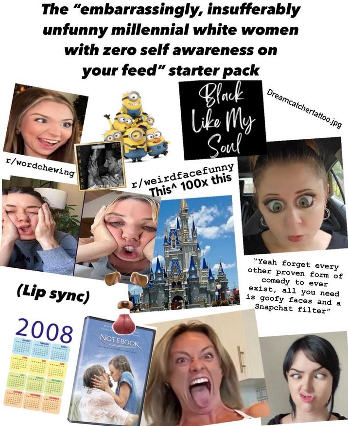 The "embarrassingly, insufferably unfunny millennial white women with zero self awareness on U r/wordchewing D your feed" starter pack FOO SWEET HOLK LOGICXX.COM Black Like My Soul r/weirdfacefunny This 100x this Dreamcatchertattoo.jpg (Lip sync) 2008 JANUARY FEBRUARY THE NOTEBOOK FAR APRI JULY AUGUST SEPTEMBIA ** OCTOBER NOVEMBER DECEMBER STAR 2 * Ma = " " "Yeah forget every other proven form of comedy to ever exist, all you need is goofy faces and a Snapchat filter"
