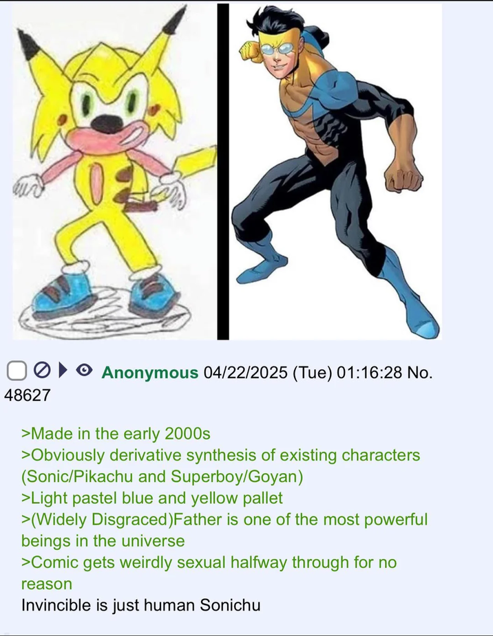 48627 Anonymous 04/22/2025 (Tue) 01:16:28 No. >Made in the early 2000s >Obviously derivative synthesis of existing characters (Sonic/Pikachu and Superboy/Goyan) >Light pastel blue and yellow pallet >(Widely Disgraced) Father is one of the most powerful beings in the universe >Comic gets weirdly sexual halfway through for no reason Invincible is just human Sonichu