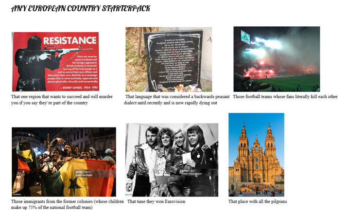 ANY EUROPEAN COUNTRY STARTERPACK RESISTANCE There can never be peace in Ireland until the foreign, oppressive British presence is removed. leaving all the Irish people as a unit to control their own affairs and determine their own destinies as a sovereign people, free in mind and body, separate and distinct physically, culturally and economically -BOBBY SANDS, 1954-1981 That one region that wants to succeed and will murder you if you say they're part of the country A morte un hè sunda So ghjusts passatu tade u peass Datemi & nome elu. Fol ette a a per soi, se sempre I vel mi avete sempre dets Parlatemi cand sol faiete ampre Un adiprate micca sarle afarente Us applete mices u aris also trist Widite sempre de cio chi el facie ride theme Prigete, ridite, pensate a me, prigats per me Chisome ela delts in eas Se nisging mar Sana stampa d'umbre A Parch are fore diestra memeris, Parch wie hintens phyte de lettre bends da strada. A That language that was considered a backwards peasant Those football teams whose fans literally kill each other dialect until recently and is now rapidly dying out gettyimages Credit: NurPhoto gettyimages Credit: Hulton Deutsch Those immigrants from the former colonies (whose children That time they won Eurovision make up 75% of the national football team) That place with all the pilgrims
