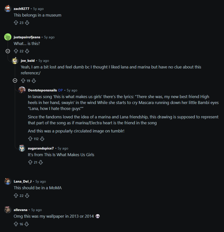 zach9277 - 5y ago This belongs in a museum 23 justapairofjeans • 5y ago What... is this? Θ 22 joe_bald • 5y ago Yeah, I am a bit lost and feel dumb bc I thought I liked lana and marina but have no clue about this reference:/ → 19 ⇓ Dontsteponsnails OP • 5y ago In lanas song 'this is what makes us girls' there's the lyrics: "There she was, my new best friend High heels in her hand, swayin' in the wind While she starts to cry Mascara running down her little Bambi eyes "Lana, how I hate those guys"" Since the fandoms loved the idea of a marina and Lana friendship, this drawing is supposed to represent that part of the song as if marina/Electra heart is the friend in the song And this was a popularly circulated image on tumblr! 112 sugarandspice7. 5y ago It's from This Is What Makes Us Girls +21 Lana_Del_J. 5y ago This should be in a MoMA 22 allevana • 5y ago Omg this was my wallpaper in 2013 or 2014 16
