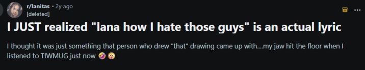 r/lanitas • 2y ago [deleted] I JUST realized "lana how I hate those guys" is an actual lyric I thought it was just something that person who drew "that" drawing came up with....my jaw hit the floor when I listened to TIWMUG just now