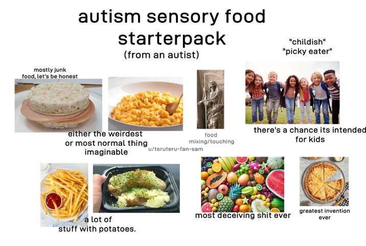 mostly junk food, let's be honest autism sensory food starterpack (from an autist) "childish" "picky eater" either the weirdest or most normal thing imaginable food mixing/touching there's a chance its intended for kids u/teruteru-fan-sam a lot of stuff with potatoes. most deceiving s--- ever greatest invention ever