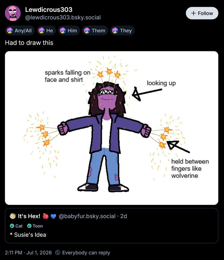 Lewdicrous303 @lewdicrous303.bsky.social He Him Them Any/All Had to draw this sparks falling on face and shirt 3 theirs They It's Hex! Cat Toon * Susie's Idea @babyfur.bsky.social . 2d 2:11 PM · Jul 1, 2026 Everybody can reply looking up L + Follow held between fingers like wolverine