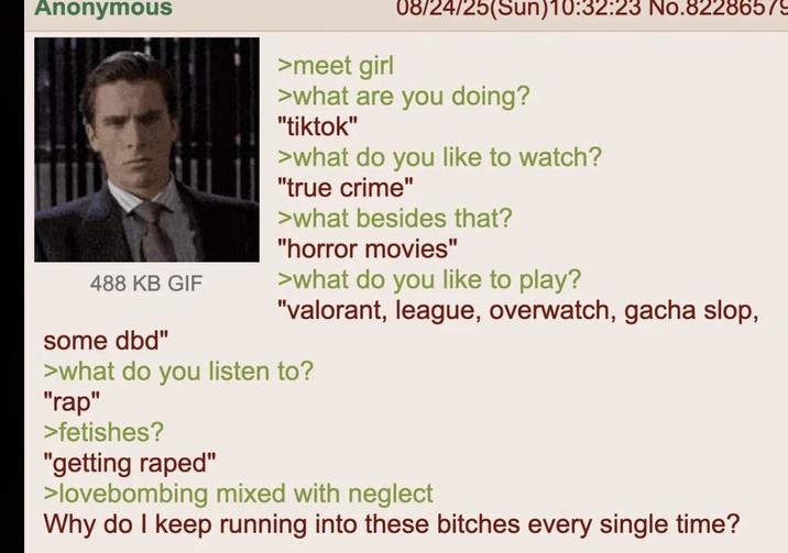 Anonymous >meet girl 08/24/25(Sun)10:32:23 No.82286579 >what are you doing? "tiktok" >what do you like to watch? "true crime" >what besides that? "horror movies" >what do you like to play? 488 KB GIF some dbd" "valorant, league, overwatch, gacha slop, >what do you listen to? "rap" >fetishes? "getting r----" >lovebombing mixed with neglect Why do I keep running into these bitches every single time?