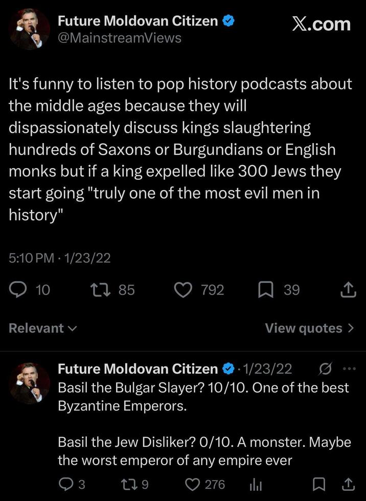 Future Moldovan Citizen @MainstreamViews X.com It's funny to listen to pop history podcasts about the middle ages because they will dispassionately discuss kings slaughtering hundreds of Saxons or Burgundians or English monks but if a king expelled like 300 Jews they start going "truly one of the most evil men in history" 5:10 PM 1/23/22 . 10 Relevant ✓ 1785 792 39 ↑ View quotes > . Future Moldovan Citizen 1/23/22 Basil the Bulgar Slayer? 10/10. One of the best Byzantine Emperors. Basil the Jew Disliker? 0/10. A monster. Maybe the worst emperor of any empire ever 3 179 276 山