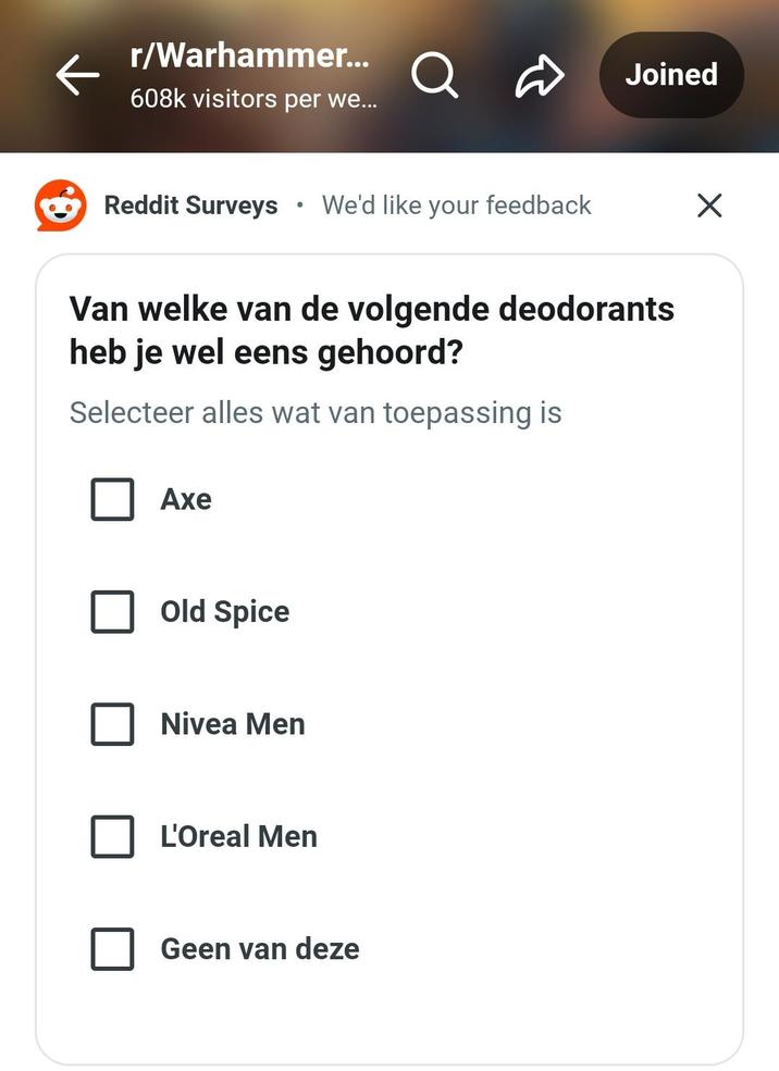 r/Warhammer... Q Joined 608k visitors per we... Reddit Surveys • We'd like your feedback Van welke van de volgende deodorants heb je wel eens gehoord? Selecteer alles wat van toepassing is Axe Old Spice Nivea Men L'Oreal Men Geen van deze ☑