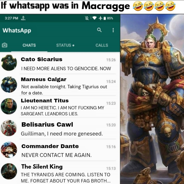 If whatsapp was in Macragge 3:27 PM WhatsApp CHATS <+85% STATUS. CALLS Cato Sicarius 15:26 I NEED MORE ALIENS TO GENOCIDE. NOW Marneus Calgar Not available tonight. Taking Tigurius out for a date. Lieutenant Titus I AM NO HERETIC. I AM NOT F------ MY SARGEANT. LEANDROS LIES. Belisarius Cawl Guilliman, I need more geneseed. Commander Dante 15:24 15:23 15:20 15:16 NEVER CONTACT ME AGAIN. The Silent King 15:13 THE TYRANIDS ARE COMING. LISTEN TO ME. FORGET ABOUT YOUR F-- BROTH...