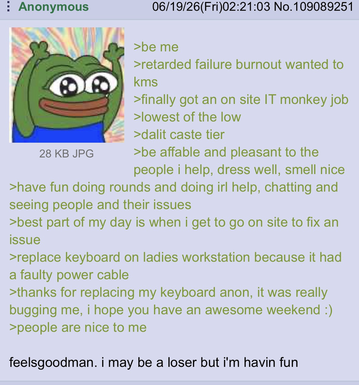 Anonymous 06/19/26(Fri)02:21:03 No.109089251 28 KB JPG >be me >retarded failure burnout wanted to kms >finally got an on site IT monkey job >lowest of the low >dalit caste tier >be affable and pleasant to the people i help, dress well, smell nice >have fun doing rounds and doing irl help, chatting and seeing people and their issues >best part of my day is when i get to go on site to fix an issue >replace keyboard on ladies workstation because it had a faulty power cable >thanks for replacing my keyboard anon, it was really bugging me, i hope you have an awesome weekend :) >people are nice to me feelsgoodman. i may be a loser but i'm havin fun
