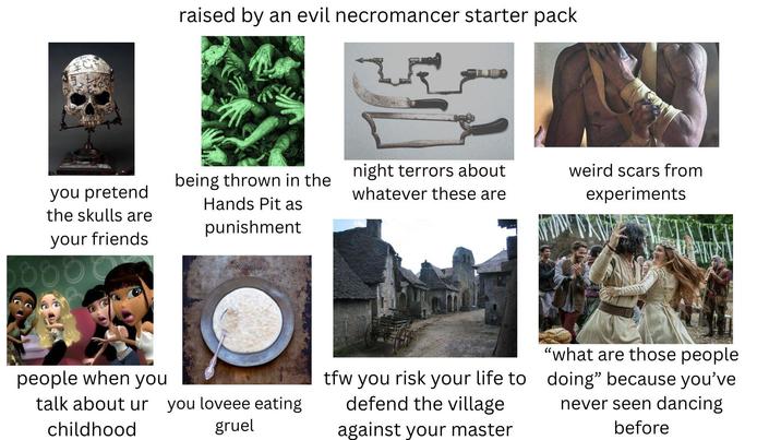 you pretend the skulls are your friends people when you raised by an evil necromancer starter pack being thrown in the night terrors about Hands Pit as punishment whatever these are talk about ur you loveee eating childhood gruel tfw you risk your life to defend the village against your master weird scars from experiments "what are those people doing" because you've never seen dancing before