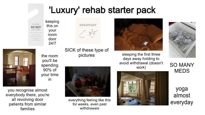 PLEASE DO NOT DISTURB 'Luxury' rehab starter pack keeping this on RECOVERY your room door 24/7 معالم و the room you'll be spending 90% of your time you recognise almost everybody there, you're all revolving door patients from similar families in SICK of these type of pictures everything feeling like this for weeks, even past withdrawals sleeping the first three days away holding to avoid withdrawal (doesn't work) SO MANY MEDS yoga almost everyday