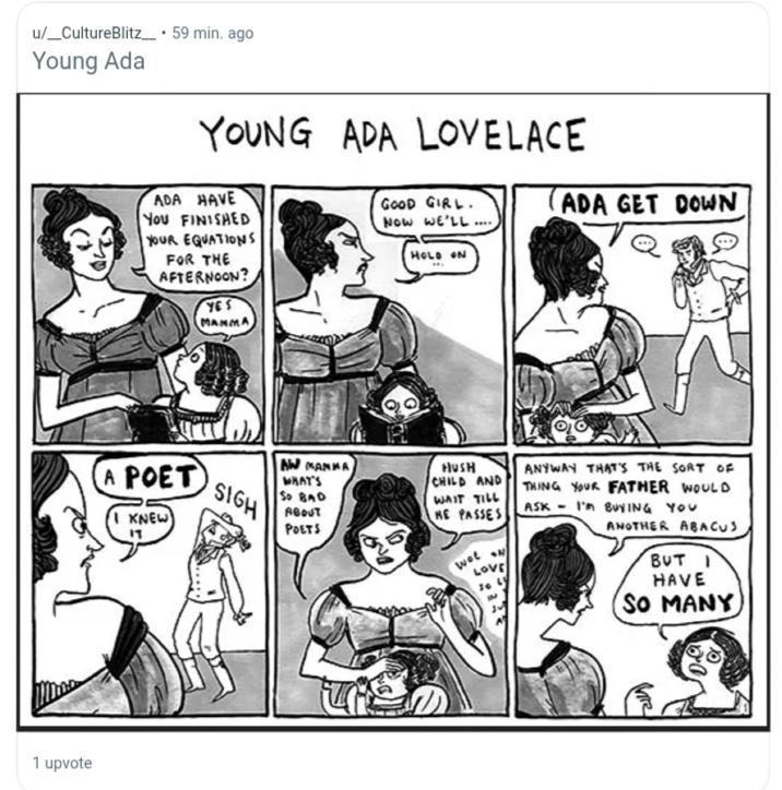 u/ CultureBlitz. 59 min. ago Young Ada 1 upvote YOUNG ADA LOVELACE ADA HAVE You FINISHED YOUR EQUATIONS FOR THE AFTERNOON? YES MANMA GOOD GIRL. NOW WE'LL .... ADA GET DOWN HOLD ON A POET KNEW די SIGH AW MANKA WHAT'S SO BAD ABOUT POETS HUSH CHILD AND WAIT TILL HE PASSES wee N LOVE 30 6 ANYWAY THAT'S THE SORT OF THING YOUR FATHER WOULD ASKI BUYING YOU ANOTHER ABACUS BUT I HAVE SO MANY